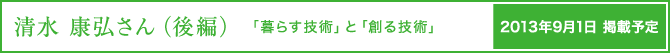 清水康弘さん（後編）　暮らす技術」と「創る技術」　2013年9月1日掲載予定