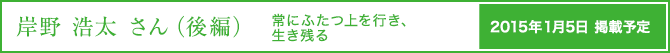 岸野 浩太さん（前編）常にふたつ上を行き、生き残る 2014年1月1日掲載予定