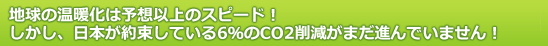 地球の温暖化は予想以上のスピード！しかし、日本が約束している6％のCO2削減がまだ進んでいません！ 